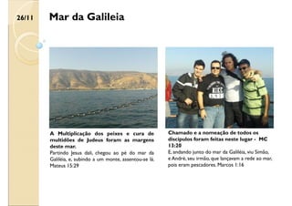 Mar da Galileia
A Multiplicação dos peixes e cura de
multidões de Judeus foram as margens
deste mar.
Partindo Jesus dali, chegou ao pé do mar da
Galiléia, e, subindo a um monte, assentou-se lá.
Mateus 15:29
Chamado e a nomeação de todos os
discípulos foram feitas neste lugar - MC
13:20
E, andando junto do mar da Galiléia, viu Simão,
e André, seu irmão, que lançavam a rede ao mar,
pois eram pescadores. Marcos 1:16
26/11
 