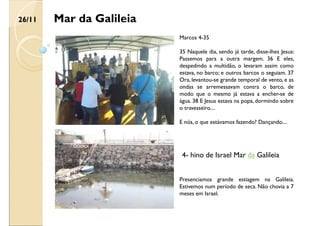 Mar da Galileia
Marcos 4-35
35 Naquele dia, sendo já tarde, disse-lhes Jesus:
Passemos para a outra margem. 36 E eles,
despedindo a multidão, o levaram assim como
estava, no barco; e outros barcos o seguiam. 37
Ora, levantou-se grande temporal de vento, e as
ondas se arremessavam contra o barco, de
modo que o mesmo já estava a encher-se de
água. 38 E Jesus estava na popa, dormindo sobre
o travesseiro....
E nós, o que estávamos fazendo? Dançando....
Presenciamos grande estiagem na Galileia.
Estivemos num período de seca. Não chovia a 7
meses em Israel.
26/11
4- hino de Israel Mar da Galileia
 