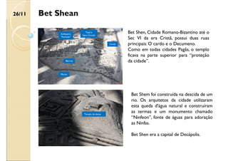 Bet Shean
Bet Shen, Cidade Romano-Bizantino até o
Sec VI da era Cristã, possui duas ruas
principais: O cardo e o Decumeno.
Como em todas cidades Pagãs, o templo
ficava na parte superior para “proteção
da cidade”.
Anfiteatro
“Fechado”
Teatro
Semi Circulo
Muros
Bairros
Cardo
Templo da deusa
Bet Shem foi construída na descida de um
rio. Os arquitetos da cidade utilizaram
esta queda d'água natural e construíram
as termas e um monumento chamado
“Ninfeon”, fonte de águas para adoração
as Ninfas.
Bet Shen era a capital de Decápolis.
26/11
 