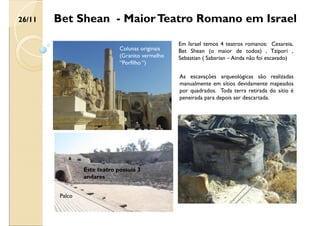 Bet Shean - MaiorTeatro Romano em Israel
Colunas originais
(Granito vermelho
“Porfilho “)
Em Israel temos 4 teatros romanos: Cesareia,
Bet Shean (o maior de todos) , Tzipori ,
Sebastian ( Sabarian – Ainda não foi escavado)
Palco
Este teatro possuía 3
andares
As escavações arqueológicas são realizadas
manualmente em sítios devidamente mapeados
por quadrados. Toda terra retirada do sítio é
peneirada para depois ser descartada.
26/11
 