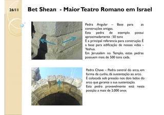 Bet Shean - MaiorTeatro Romano em Israel
Pedra Chave – Pedra central do arco, em
forma de cunha, dá sustentação ao arco.
É colocada sob pressão nos dois lados do
arco que garante a sua sustentação.
Esta pedra provavelmente está nesta
posição a mais de 2.000 anos
Pedra Angular – Base para as
construções antigas.
Esta pedra de exemplo possui
aproximadamente : 50 tons
É a principal referencia para construção. É
a base para edificação de nossas vidas -
Yeshua.
Em Jerusalém no Templo, estas pedras
possuem mais de 500 tons cada.
26/11
 