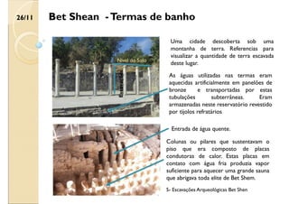 Bet Shean -Termas de banho
Uma cidade descoberta sob uma
montanha de terra. Referencias para
visualizar a quantidade de terra escavada
deste lugar.
Nivel do Solo
Escavações
As águas utilizadas nas termas eram
aquecidas artificialmente em panelões de
bronze e transportadas por estas
tubulações subterrâneas. Eram
armazenadas neste reservatório revestido
por tijolos refratários
Entrada de água quente.
Colunas ou pilares que sustentavam o
piso que era composto de placas
condutoras de calor. Estas placas em
contato com água fria produzia vapor
suficiente para aquecer uma grande sauna
que abrigava toda elite de Bet Shem.
26/11
5- Escavações Arqueológicas Bet Shen
 
