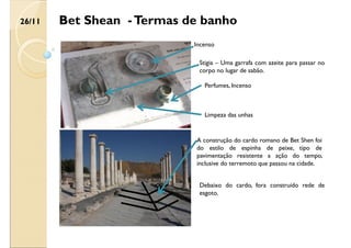 Bet Shean -Termas de banho
Incenso
Limpeza das unhas
Perfumes, Incenso
Stigia – Uma garrafa com azeite para passar no
corpo no lugar de sabão.
A construção do cardo romano de Bet Shen foi
do estilo de espinha de peixe, tipo de
pavimentação resistente a ação do tempo,
inclusive do terremoto que passou na cidade.
Debaixo do cardo, fora construído rede de
esgoto.
26/11
 