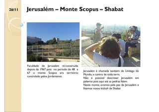 Jerusalém – Monte Scopus – Shabat
Jerusalém é chamada também de Umbigo do
Mundo, o centro de toda terra.
Não é possível descrever Jerusalém em
palavras pois aqui até as pedras falam.
Neste monte, oramos pela paz de Jerusalém e
fizemos nosso kidush de Shabat
Faculdade de Jerusalém re-construída
depois de 1967 pois no período de 48 a
67 o monte Scopus era território
controlado pelos Jordanianos.
26/11
 