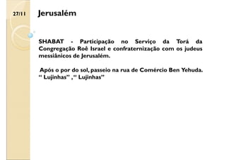 SHABAT - Participação no Serviço da Torá da
Congregação Roê Israel e confraternização com os judeus
messiânicos de Jerusalém.
Após o por do sol, passeio na rua de Comércio Ben Yehuda.
“ Lujinhas” ,“ Lujinhas”
Jerusalém
27/11
 