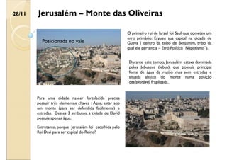 O primeiro rei de Israel foi Saul que cometeu um
erro primário: Ergueu sua capital na cidade de
Gueva ( dentro da tribo de Benjamim, tribo da
qual ele pertencia – Erro Político “Nepotismo”).
Jerusalém – Monte das Oliveiras
Para uma cidade nascer fortalecida precisa
possuir três elementos chaves : Água, estar sob
um monte (para ser defendida facilmente) e
estradas. Destes 3 atributos, a cidade de David
possuía apenas água.
Durante este tempo, Jerusalém estava dominada
pelos Jebuseus (Jebus), que possuía principal
fonte de água da região mas sem estradas e
situada abaixo do monte numa posição
desfavorável, fragilizada. .
Entretanto, porque Jerusalém foi escolhida pelo
Rei Davi para ser capital do Reino?
Posicionada no vale
28/11
 