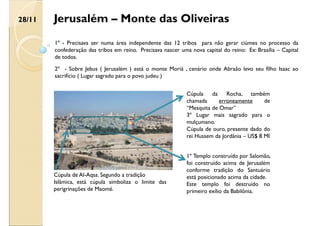 Jerusalém – Monte das Oliveiras
1º - Precisava ser numa área independente das 12 tribos para não gerar ciúmes no processo da
confederação das tribos em reino. Precisava nascer uma nova capital do reino: Ex: Brasília – Capital
de todos.
2º - Sobre Jebus ( Jerusalém ) está o monte Moriá , cenário onde Abraão levo seu filho Isaac ao
sacrifício ( Lugar sagrado para o povo judeu )
Cúpula da Rocha, também
chamada erroneamente de
“Mesquita de Omar”
3º Lugar mais sagrado para o
mulçumano.
Cúpula de ouro, presente dado do
rei Hussem da Jordânia – US$ 8 MI
1º Templo construído por Salomão,
foi construído acima de Jerusalém
conforme tradição do Santuário
está posicionado acima da cidade.
Este templo foi destruído no
primeiro exílio da Babilônia.
Cúpula de Al-Aqsa. Segundo a tradição
Islâmica, está cúpula simboliza o limite das
perigrinações de Maomé.
28/11
 
