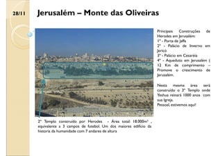 Jerusalém – Monte das Oliveiras
Nesta mesma área será
construído o 3º Templo onde
Yeshua reinará 1000 anos com
sua Igreja.
Pessoal, estivemos aqui!
2º Templo construído por Herodes - Área total: 18.000m² ,
equivalente a 3 campos de futebol. Um dos maiores edifício da
historia da humanidade com 7 andares de altura
Principais Construções de
Herodes em Jerusalém:
1º - Porta de Jaffa
2º - Palácio de Inverno em
Jericó
3º - Palácio em Cesaréia
4º - Aqueduto em Jerusalém (
12 Km de comprimento –
Promove o crescimento de
Jerusalém.
28/11
 