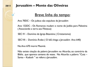 Jerusalém – Monte das Oliveiras
Breve linha do tempo:
Ano 70DC – Os judeus são expulsos da Jerusalém
28/11
Ano 132DC - Os Romanos mudam o nome de Judéia para Palestina
( Associando a terra aos Filisteus)
SEC IV – Domínio da Igreja Bizantina ( Cristianismo)
SECVII - Domínio Árabe ( O Islã chega a Jerusalém Ano 640)
No Ano 670 morre Maomé.
Não existe citação da palavra Jerusalém no Alcorão, ao contrário da
Biblia , que aparece centena de vezes. No Alcorão a palavra “Cutz –
Santo – Kadosh ” se refere a Jerusalém.
 