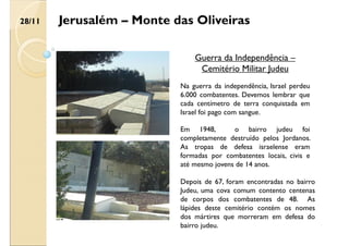 Jerusalém – Monte das Oliveiras
Guerra da Independência –
Cemitério Militar Judeu
Na guerra da independência, Israel perdeu
6.000 combatentes. Devemos lembrar que
cada centímetro de terra conquistada em
Israel foi pago com sangue.
Em 1948, o bairro judeu foi
completamente destruído pelos Jordanos.
As tropas de defesa israelense eram
formadas por combatentes locais, civis e
até mesmo jovens de 14 anos.
Depois de 67, foram encontradas no bairro
Judeu, uma cova comum contento centenas
de corpos dos combatentes de 48. As
lápides deste cemitério contém os nomes
dos mártires que morreram em defesa do
bairro judeu.
28/11
 