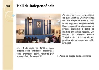 Hall da Independência
As cadeiras vieram emprestadas
de cafés vizinhos. Os microfones,
de um empório musical com
marca registrada do proprietário.
Dois carpinteiros chamados às
pressas ergueram o palco de
madeira em tempo recorde. Um
retrato do pioneiro sionista
Theodor Herzl foi colocado em
posição de destaque no salão
principal.
Em 14 de maio de 1948, a nossa
história seria finalmente reescrita: a
terra prometida estava voltando para
nossas mãos. Estivemos lá!
24/11
1- Áudio da oração desta cerimônia
 