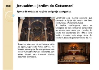Jerusalém – Jardim do Getsemani
Igreja de todas as nações ou igreja da Agonia.
Construída pelo mesmo arquiteto que
construiu a igreja do monte das bem
aventuranças ( Antonio Barluzzi).
A basílica atual,ergue-se sobre as
fundações de dois santuários construídos
no passado: uma capela dos cruzados, do
século XII, abandonada em 1345; e uma
basílica bizantina mais antiga ainda, do
século IV, destruída pelo terremoto de 746
Possui no altar uma rocha, chamada rocha
da agonia, lugar onde Yeshua sofreu . No
interior desta igreja, Barluzzi procurar nos
inserir numa atmosfera de sofrimento, com
vitrais escuros para transmitir tristeza,
escuridão e amargura.
28/11
 