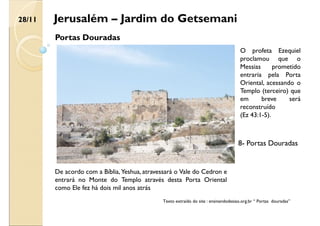 Jerusalém – Jardim do Getsemani
Portas Douradas
De acordo com a Bíblia, Yeshua, atravessará o Vale do Cedron e
entrará no Monte do Templo através desta Porta Oriental
como Ele fez há dois mil anos atrás
O profeta Ezequiel
proclamou que o
Messias prometido
entraria pela Porta
Oriental, acessando o
Templo (terceiro) que
em breve será
reconstruído
(Ez 43:1-5).
Texto extraído do site : ensinandodesiao.org.br “ Portas douradas”
28/11
8- Portas Douradas
 