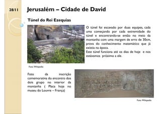 Jerusalém – Cidade de David
Túnel do Rei Ezequias
O túnel foi escavado por duas equipes, cada
uma começando por cada extremidade do
túnel e encontrando-se então no meio da
montanha com uma margem de erro de 30cm,
prova do conhecimento matemático que já
existia na época.
Este túnel funciona até os dias de hoje e nos
estávamos próximo a ele.
Foto Wikipedia
Foto Wikipedia
Foto da inscrição
comemorativa do encontro dos
dois grupo no interior da
montanha ( Placa hoje no
museu do Louvre – França)
28/11
 