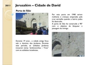 Jerusalém – Cidade de David
Porta de Sião
Durante 19 anos , a cidade antiga ficou
sob o domínio dos Jordanos. Durante
este período, os soldados Jordanos
trocaram várias ¨lembrancinhas – Tiros”
com os soldados israelenses.
Por esta porta em 1948 saíram
mulheres e crianças amparadas pela
cruz vermelha quando o bairro judeu
foi destruído.
A porta de Sião foi construída a 90º
com o objetivo de bloquear a
passagem do inimigo.
28/11
 