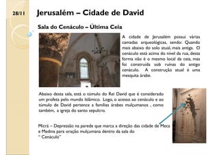 Jerusalém – Cidade de David
Sala do Cenáculo – Última Ceia
A cidade de Jerusalém possui várias
camadas arqueológicas, sendo: Quando
mais abaixo do solo atual, mais antiga. O
cenáculo está acima do nível da rua, desta
forma não é o mesmo local da ceia, mas
foi construída sob ruínas do antigo
cenáculo. A construção atual é uma
mesquita árabe.
Abaixo desta sala, está o túmulo do Rei David que é considerado
um profeta pelo mundo Islâmico. Logo, o acesso ao cenáculo e ao
túmulo de David pertence a famílias árabes mulçumanos , como
também, a igreja do santo sepulcro.
Micrá – Depressão na parede que marca a direção das cidade de Meca
e Medina para oração mulçumana dentro da sala do
“ Cenáculo”
28/11
 