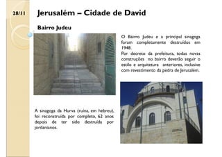 Jerusalém – Cidade de David
Bairro Judeu
O Bairro Judeu e a principal sinagoga
foram completamente destruídos em
1948.
Por decreto da prefeitura, todas novas
construções no bairro deverão seguir o
estilo e arquitetura anteriores, inclusive
com revestimento da pedra de Jerusalém.
A sinagoga da Hurva (ruína, em hebreu),
foi reconstruída por completo, 62 anos
depois de ter sido destruída por
jordanianos.
28/11
 