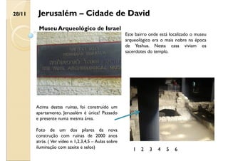 Jerusalém – Cidade de David
Museu Arqueológico de Israel
Este bairro onde está localizado o museu
arqueológico era o mais nobre na época
de Yeshua. Nesta casa viviam os
sacerdotes do templo.
Acima destas ruínas, foi construído um
apartamento. Jerusalém é única! Passado
e presente numa mesma área.
Foto de um dos pilares da nova
construção com ruínas de 2000 anos
atrás. ( Ver vídeo n 1,2,3,4,5 – Aulas sobre
iluminação com azeite e selos)
28/11
1 2 3 4 5 6
 