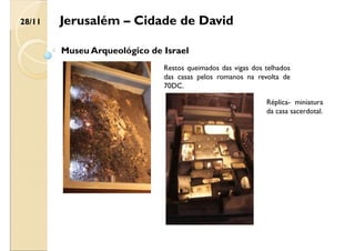 Jerusalém – Cidade de David
Museu Arqueológico de Israel
Restos queimados das vigas dos telhados
das casas pelos romanos na revolta de
70DC.
Réplica- miniatura
da casa sacerdotal.
28/11
 