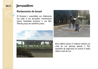 Jerusalém
Parlamento de Israel
Este edifício possui 3 andares embora ao
nível da rua apareça apenas 1. Por
questões de segurança os outros 2 estão
abaixo nível da rua.
O Knesset ( assembléia em Hebraico),
sua sede é em Jerusalém. Inicialmente
estava localizado próxima a rua Ben
Yehuda, praça do cavalinho preto.
29/11
 