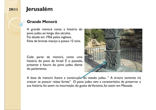 Jerusalém
Grande Menorá
A grande menorá conta a história do
povo judeu ao longo dos séculos.
Foi doada em 1956 pelos ingleses.
Feita de bronze maciço e possui 12 tons.
Cada parte da menorá, conta uma
história do povo de Israel. É o passado,
presente e futuro do povo judeu diante
do parlamento.
A base da menorá ilustra a construção do estado judeu. “ A árvore somente irá
crescer se possuir raízes fortes” O povo judeu tem a característica de preservar a
sua história, foi assim na insurreição do gueto deVarsóvia, foi assim em Massada.
29/11
 