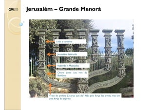 Jerusalém destruída
Rabamba e Moanades
Choro junto aos rios da
Babilônia
Frase do profeta Zacarias que diz” Não pela força das armas, mas sim
pela força do espírito
Leão e cordeiro
29/11 Jerusalém – Grande Menorá
 