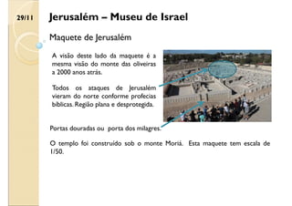 Jerusalém – Museu de Israel
Maquete de Jerusalém
A visão deste lado da maquete é a
mesma visão do monte das oliveiras
a 2000 anos atrás.
Todos os ataques de Jerusalém
vieram do norte conforme profecias
bíblicas. Região plana e desprotegida.
Portas douradas ou porta dos milagres.
O templo foi construído sob o monte Moriá. Esta maquete tem escala de
1/50.
29/11
 