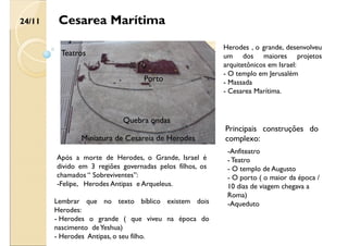 Cesarea Marítima
Após a morte de Herodes, o Grande, Israel é
divido em 3 regiões governadas pelos filhos, os
chamados “ Sobreviventes”:
-Felipe, Herodes Antipas e Arqueleus.
24/11
Lembrar que no texto bíblico existem dois
Herodes:
- Herodes o grande ( que viveu na época do
nascimento deYeshua)
- Herodes Antipas, o seu filho.
Principais construções do
complexo:
-Anfiteatro
- Teatro
- O templo de Augusto
- O porto ( o maior da época /
10 dias de viagem chegava a
Roma)
-Aqueduto
Herodes , o grande, desenvolveu
um dos maiores projetos
arquitetônicos em Israel:
- O templo em Jerusalém
- Massada
- Cesarea Marítima.
Quebra ondas
Teatros
Miniatura de Cesareia de Herodes
Porto
 