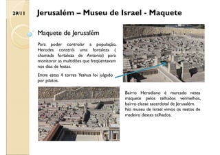Jerusalém – Museu de Israel - Maquete
Maquete de Jerusalém
Para poder controlar a população,
Herodes constrói uma fortaleza (
chamada fortaleza de Antonio) para
monitorar as multidões que freqüentavam
nos dias de festas.
Entre estas 4 torres Yeshua foi julgado
por pilatos.
Bairro Herodiano é marcado nesta
maquete pelos telhados vermelhos,
bairro classe sacerdotal de Jerusalém.
No museu de Israel vimos os restos de
madeiro destes telhados.
29/11
 