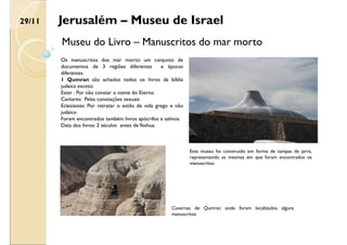 Jerusalém – Museu de Israel
Museu do Livro – Manuscritos do mar morto
Os manuscritos dos mar morto: um conjunto de
documentos de 3 regiões diferentes e épocas
diferentes.
1 Qumran são achados todos os livros da bíblia
judaica exceto:
Ester : Por não constar o nome do Eterno
Cantares: Pelas conotações sexuais
Eclesiastes: Por retratar o estilo de vida grego e não
judaico
Foram encontrados também livros apócrifos e salmos
Data dos livros: 2 séculos antes deYeshua.
Este museu foi construído em forma de tampas de jarra,
representando as mesmas em que foram encontrados os
manuscritos
Cavernas de Qumran onde foram localizados alguns
manuscritos
29/11
 