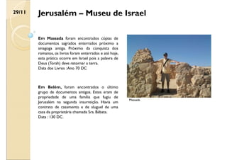 Jerusalém – Museu de Israel
Em Belém, foram encontrados o último
grupo de documentos antigos. Estes eram de
propriedade de uma família que fugiu de
Jerusalém na segunda insurreição. Havia um
contrato de casamento e de aluguel de uma
casa da proprietária chamada Sra. Bábata.
Data : 130 DC.
Massada
Em Massada foram encontrados cópias de
documentos sagrados enterrados próximo a
sinagoga antiga. Próximo da conquista dos
romanos, os livros foram enterrados e até hoje,
esta prática ocorre em Israel pois a palavra de
Deus (Torah) deve retornar a terra.
Data dos Livros :Ano 70 DC
29/11
 