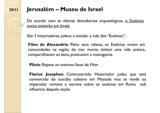 Jerusalém – Museu de Israel
De acordo com as últimas descobertas arqueológicas, o Essênios
nunca existirão em Israel.
São 3 historiadores judeus a estudar a vida dos “Essênios”:
Flavius Josephus: Controvertido Historiador judeu que está
convencido do suicídio coletivo em Massada mas se rende ao
imperador romano e escreve sobre os essênios em Roma sob
influencia daquela nação.
Filon de Alexandria: Pelos seus relatos, os Essênios viviam em
comunidades na região do mar morto, tinham uma vida acética,
compartilhavam os bens, praticavam a monogamia.
Plínio: Repete os mesmos fatos de Filon
29/11
 