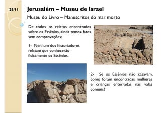 Jerusalém – Museu de Israel
Museu do Livro – Manuscritos do mar morto
De todos os relatos encontrados
sobre os Essênios, ainda temos fatos
sem comprovações:
2- Se os Essênios não casavam,
como foram encontradas mulheres
e crianças enterradas nas valas
comuns?
1- Nenhum dos historiadores
relatam que conhecerão
fisicamente os Essênios.
29/11
 