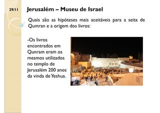 Jerusalém – Museu de Israel
Quais são as hipóteses mais aceitáveis para a seita de
Qumran e a origem dos livros:
-Os livros
encontrados em
Qunram eram os
mesmos utilizados
no templo de
Jerusalém 200 anos
da vinda deYeshua.
29/11
 
