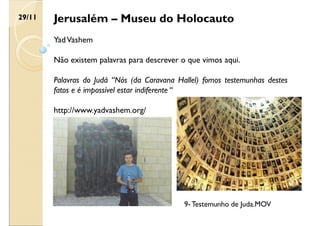 Jerusalém – Museu do Holocauto
YadVashem
Não existem palavras para descrever o que vimos aqui.
Palavras do Judá “Nós (da Caravana Hallel) fomos testemunhas destes
fatos e é impossível estar indiferente “
http://www.yadvashem.org/
29/11
9- Testemunho de Juda.MOV
 