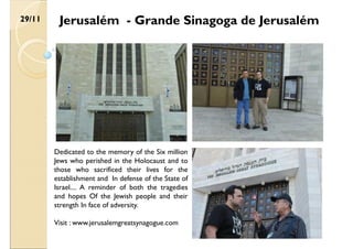 Jerusalém - Grande Sinagoga de Jerusalém
29/11
Dedicated to the memory of the Six million
Jews who perished in the Holocaust and to
those who sacrificed their lives for the
establishment and In defense of the State of
Israel.... A reminder of both the tragedies
and hopes Of the Jewish people and their
strength In face of adversity.
Visit : www.jerusalemgreatsynagogue.com
 
