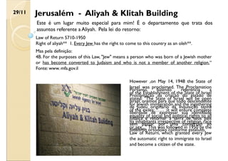 Jerusalém - Aliyah & Klitah Building
29/11
Law of Return 5710-1950
Right of aliyah** 1. Every Jew has the right to come to this country as an oleh**.
Mas pela definição:
4B. For the purposes of this Law, "Jew" means a person who was born of a Jewish mother
or has become converted to Judaism and who is not a member of another religion.“
Fonte: www. mfa.gov.il
Este é um lugar muito especial para mim! É o departamento que trata dos
assuntos referente a Aliyah. Pela lei do retorno:
Portanto, fazendo referencia a
Proclamação da criação do estado de
Israel, oremos para que todo descendente
de judeu originário da Inquisição tenha
liberdade de expressar sua identidade
judaica e retornar a terra de seus pais
sem passar por uma conversão ao
judaísmo ortodoxo conforme estatuto.
However ,on May 14, 1948 the State of
Israel was proclaimed. The Proclamation
of the Establishment of the State of Israel
stated: "The State of Israel will be open
for Jewish immigration and the ingathering
of the exiles;…… ;it will ensure complete
equality of social and political rights to all
its inhabitants irrespective of religion, race
or sex..." This was followed in 1950 by the
Law of Return, which granted every Jew
the automatic right to immigrate to Israel
and become a citizen of the state.
 