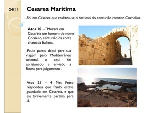 Cesarea Marítima
-Foi em Cesarea que realizou-se o batismo do centurião romano Cornelius
24/11
-Paulo partiu daqui para sua
viagem pelo Mediterrâneo
oriental, e aqui foi
aprisionado e enviado a
Roma para julgamento .
Atos 10 - ¨Morava em
Cesaréia um homem de nome
Cornélio, centurião da corte
chamada Italiana,
Atos 25 – 4 Mas Festo
respondeu que Paulo estava
guardado em Cesaréia, e que
ele brevemente partiria para
lá.
 