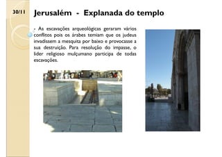 Jerusalém - Explanada do templo
30/11
- As escavações arqueológicas geraram vários
conflitos pois os árabes temiam que os judeus
invadissem a mesquita por baixo e provocasse a
sua destruição. Para resolução do impasse, o
lider religioso mulçumano participa de todas
escavações.
 