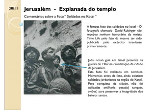 Jerusalém - Explanada do templo
30/11
Comentários sobre a Foto “ Soldados no Kotel “
A famosa foto dos soldados no kotel - O
fotografo chamado David Rubinger não
recebeu nenhum honorário da revista
Time Life pelo fato da mesma ter sido
publicada pelo exército israelense
primeiramente.
Juda, nosso guia em Israel presente na
guerra de 1967 na reunificação da cidade
de Jerusalém.
Esta foto foi realizada em combate.
Momentos antes da foto, ainda existiam
soldados jordanianos na região do Kotel.
Para conquista da cidade, não foi
utilizadas artilharia pesada( tanques,
aviões) para preservar a integridade dos
bairros santos.
 