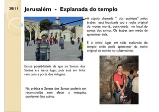 Jerusalém - Explanada do templo
30/11
A cúpula chamada “ dos espíritos” pelos
árabes está localizada sob a rocha original
do monte moriá., posicionada no local do
santos dos santos. Os árabes tem medo de
aproximar dela.
É o único lugar em toda esplanada do
templo onde pode aproximar da rocha
original do monte no subterrâneo.
Existe possibilidade de que os Santos dos
Santos era neste lugar, pois está em linha
reta com a porta dos milagres.
Na prática o Santos dos Santos poderia ser
reconstruído sem afetar a mesquita,
conforme foto acima.
 