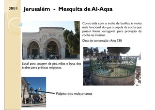 Jerusalém - Mesquita de Al-Aqsa
30/11
Construída com o estilo de basílica, é muito
mais funcional do que a cúpula da rocha que
possui forma octogonal para proteção da
rocha no interior.
Data de construção :Ano 730
Local para lavagem de pés, mãos e boca dos
árabes para práticas religiosas.
Púlpito dos mulçumanos
 