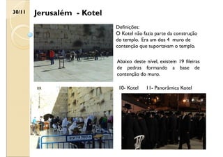 Jerusalém - Kotel
30/11
Definições:
O Kotel não fazia parte da construção
do templo. Era um dos 4 muro de
contenção que suportavam o templo.
Abaixo deste nível, existem 19 fileiras
de pedras formando a base de
contenção do muro.
10- Kotel 11- Panorâmica Kotel
 