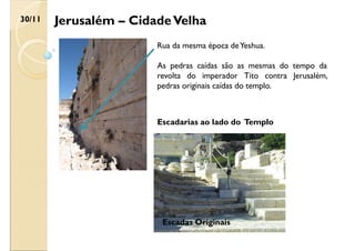 Jerusalém – CidadeVelha
30/11
Rua da mesma época deYeshua.
As pedras caídas são as mesmas do tempo da
revolta do imperador Tito contra Jerusalém,
pedras originais caídas do templo.
Escadarias ao lado do Templo
Escadas Originais
 