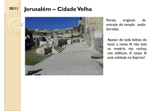 Jerusalém – CidadeVelha
30/11
Portas originais da
entrada do templo estão
lacradas.
Apesar de toda beleza do
local, a nossa fé não está
na matéria, nas rochas,
nos edifícios. A nossa fé
está solidada no Espírito!
 