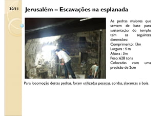 Jerusalém – Escavações na esplanada
30/11
As pedras maiores que
servem de base para
sustentação do templo
tem as seguintes
dimensões:
Comprimento: 13m
Largura : 4 m
Altura : 3m
Peso: 628 tons
Colocadas com uma
precisão de 2cm
Para locomoção destas pedras, foram utilizadas pessoas, cordas, alavancas e bois.
 