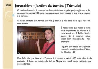 Jerusalém – Jardim da tumba (Túmulo)
30/11
O jardim da tumba é um condomínio administrado pela igreja anglicana e foi
descoberto apenas 200 anos, mas representa com clareza o que era o gólgota
e o túmulo.
A maior certeza que temos que Ele ( Yeshua ) não está mais aqui, pois ele
ressuscitou.
É nesta terra que nasce o livro
mais importante do mundo e o
mais vendido : A Bíblia. Sendo
assim, não é possível visitar
Israel sem mencioná-la. Por
exemplo:
“aqueles que estão em Sefarade,
possuirão as cidades do sul.” Livro
de Obadias 1:20
Mas Sefarade que hoje é a Espanha, foi somente existir 600 anos depois da
profecia! E hoje, as cidades do Sul no Negev em Israel estão habitadas por
descendentes.
 