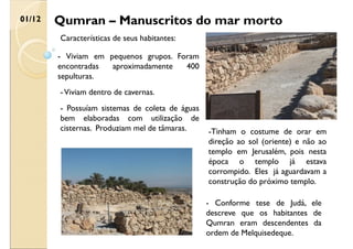 Qumran – Manuscritos do mar morto
01/12
Características de seus habitantes:
-Tinham o costume de orar em
direção ao sol (oriente) e não ao
templo em Jerusalém, pois nesta
época o templo já estava
corrompido. Eles já aguardavam a
construção do próximo templo.
- Conforme tese de Judá, ele
descreve que os habitantes de
Qumran eram descendentes da
ordem de Melquisedeque.
- Possuíam sistemas de coleta de águas
bem elaboradas com utilização de
cisternas. Produziam mel de tâmaras.
-Viviam dentro de cavernas.
- Viviam em pequenos grupos. Foram
encontradas aproximadamente 400
sepulturas.
 
