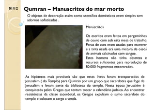 Qumran – Manuscritos do mar morto
01/12
O objetos de decoração assim como utensílios domésticos eram simples sem
adornos sofisticados .
Manuscritos.
Os escritos eram feitos em pergaminhos
de couro com sob esta mesa de trabalho.
Penas de aves eram usadas para escrever
e a tinta usada era uma mistura de ossos
de animais calcinados com sangue.
Estes homens não tinha destreza e
recursos suficientes para reprodução de
80.000 fragmentos encontrados.
As hipóteses mais prováveis são que estes livros foram transportados de
Jerusalém ( do Templo) para Qumran por um grupo que sacerdotes que foge de
Jerusalém e levam parte da biblioteca do templo. Nesta época Jerusalém é
conquistada pelos Gregos que tentam trocar o calendário judaico. Ao encontrar
resistências da classe sacerdotal, os Gregos expulsam o sumo sacerdote do
templo e colocam o cargo a venda.
 