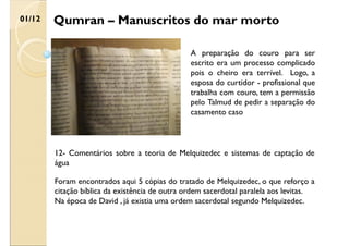 Qumran – Manuscritos do mar morto
01/12
A preparação do couro para ser
escrito era um processo complicado
pois o cheiro era terrível. Logo, a
esposa do curtidor - profissional que
trabalha com couro, tem a permissão
pelo Talmud de pedir a separação do
casamento caso
12- Comentários sobre a teoria de Melquizedec e sistemas de captação de
água
Foram encontrados aqui 5 cópias do tratado de Melquizedec, o que reforço a
citação bíblica da existência de outra ordem sacerdotal paralela aos levitas.
Na época de David , já existia uma ordem sacerdotal segundo Melquizedec.
 